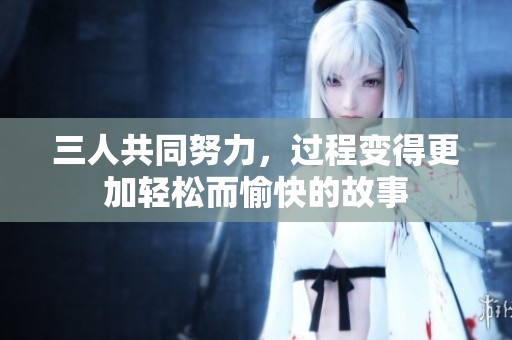三人共同努力，過(guò)程變得更加輕松而愉快的故事