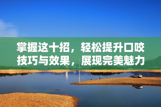 掌握這十招，輕松提升口咬技巧與效果，展現(xiàn)完美魅力