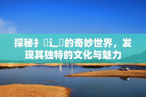 探秘扌喿辶畐的奇妙世界,發(fā)現(xiàn)其獨(dú)特的文化與魅力 探秘扌喿辶畐的奇妙世界,發(fā)現(xiàn)其獨(dú)特的文化與魅力