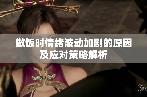 做飯時(shí)情緒波動(dòng)加劇的原因及應(yīng)對(duì)策略解析