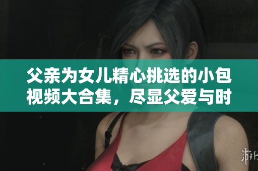 父親為女兒精心挑選的小包視頻大合集，盡顯父愛(ài)與時(shí)尚風(fēng)格