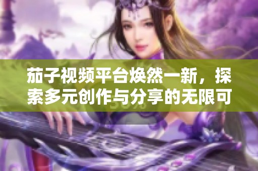 茄子視頻平臺煥然一新，探索多元創(chuàng)作與分享的無限可能