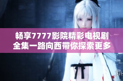 暢享7777影院精彩電視劇全集一路向西帶你探索更多影視之旅