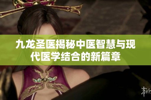 九龍圣醫(yī)揭秘中醫(yī)智慧與現(xiàn)代醫(yī)學(xué)結(jié)合的新篇章