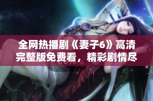 全網(wǎng)熱播劇《妻子6》高清完整版免費(fèi)看，精彩劇情盡在掌握之中
