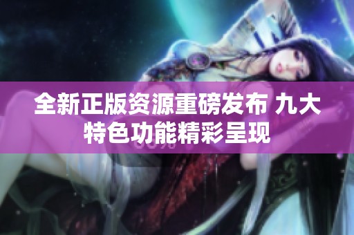 全新正版資源重磅發(fā)布 九大特色功能精彩呈現(xiàn)