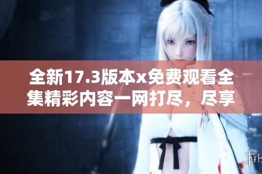 全新17.3版本x免費(fèi)觀看全集精彩內(nèi)容一網(wǎng)打盡，盡享視覺盛宴