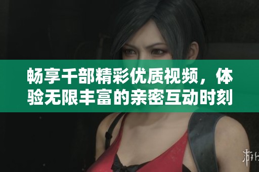 暢享千部精彩優(yōu)質(zhì)視頻，體驗(yàn)無限豐富的親密互動時(shí)刻