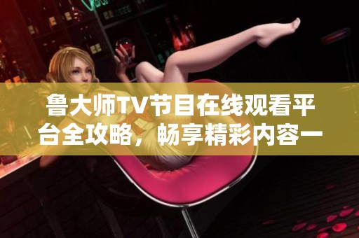 魯大師TV節(jié)目在線觀看平臺(tái)全攻略，暢享精彩內(nèi)容一步到位