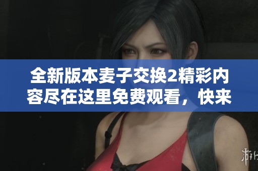 全新版本麥子交換2精彩內(nèi)容盡在這里免費(fèi)觀看，快來(lái)體驗(yàn)吧！