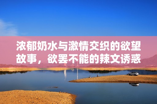 濃郁奶水與激情交織的欲望故事，欲罷不能的辣文誘惑
