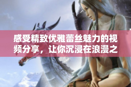 感受精致優(yōu)雅蕾絲魅力的視頻分享，讓你沉浸在浪漫之中