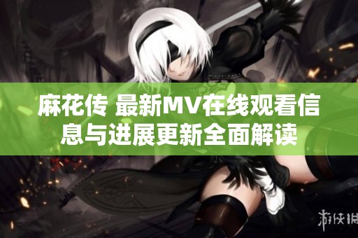麻花傳 最新MV在線觀看信息與進(jìn)展更新全面解讀