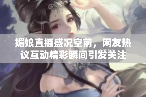 媚娘直播盛況空前，網(wǎng)友熱議互動(dòng)精彩瞬間引發(fā)關(guān)注