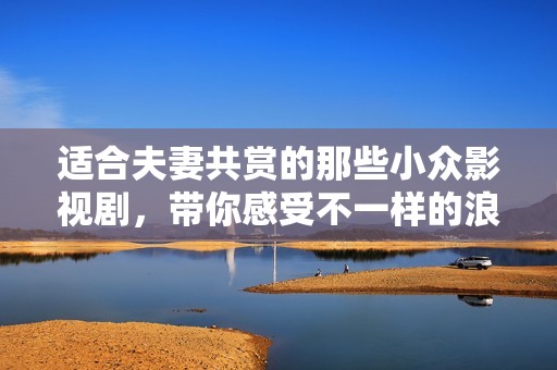 適合夫妻共賞的那些小眾影視劇，帶你感受不一樣的浪漫與溫情