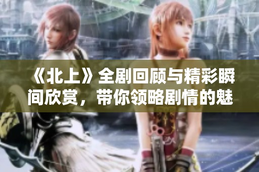 《北上》全劇回顧與精彩瞬間欣賞，帶你領(lǐng)略劇情的魅力與深度