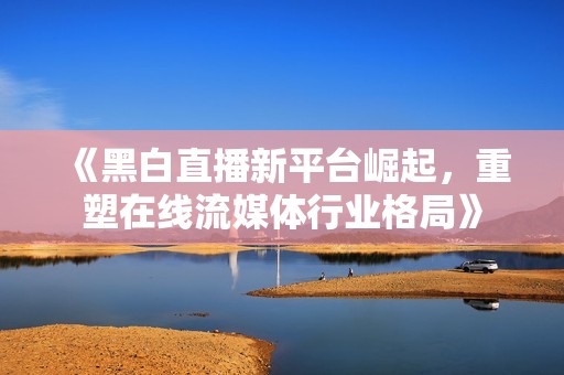 《黑白直播新平臺(tái)崛起，重塑在線流媒體行業(yè)格局》