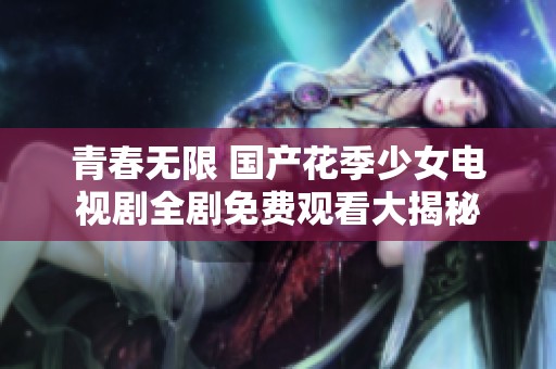 青春無限 國產(chǎn)花季少女電視劇全劇免費(fèi)觀看大揭秘