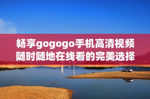 暢享gogogo手機(jī)高清視頻隨時隨地在線看的完美選擇