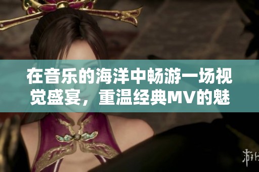 在音樂的海洋中暢游一場視覺盛宴，重溫經(jīng)典MV的魅力與情感