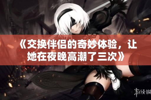 《交換伴侶的奇妙體驗，讓她在夜晚高潮了三次》