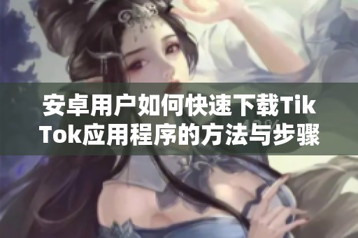 安卓用戶如何快速下載TikTok應(yīng)用程序的方法與步驟指南
