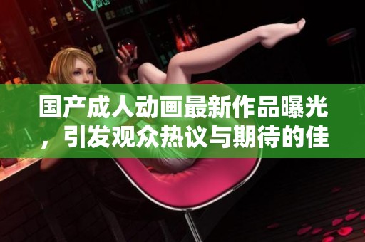 國產(chǎn)成人動畫最新作品曝光，引發(fā)觀眾熱議與期待的佳作推薦