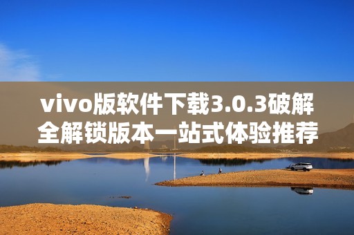 vivo版軟件下載3.0.3破解全解鎖版本一站式體驗(yàn)推薦