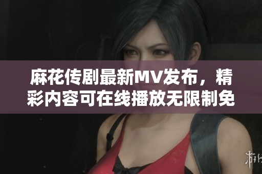 麻花傳劇最新MV發(fā)布，精彩內容可在線播放無限制免費觀看