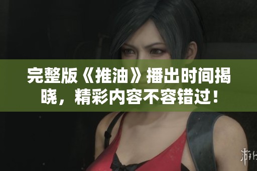 完整版《推油》播出時(shí)間揭曉，精彩內(nèi)容不容錯(cuò)過！