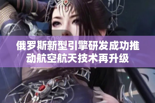 俄羅斯新型引擎研發(fā)成功推動(dòng)航空航天技術(shù)再升級(jí)