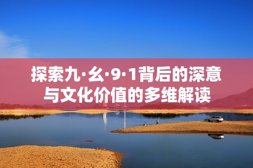 探索九·幺·9·1背后的深意與文化價(jià)值的多維解讀