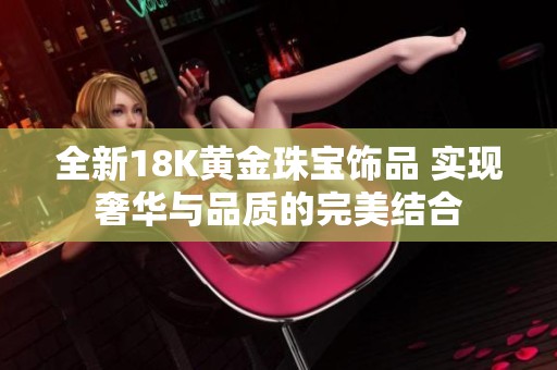 全新18K黃金珠寶飾品 實現(xiàn)奢華與品質(zhì)的完美結(jié)合