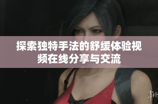 探索獨(dú)特手法的舒緩體驗(yàn)視頻在線(xiàn)分享與交流