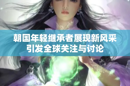 朝國年輕繼承者展現(xiàn)新風(fēng)采引發(fā)全球關(guān)注與討論