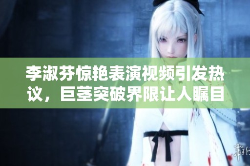 李淑芬驚艷表演視頻引發(fā)熱議，巨莖突破界限讓人矚目