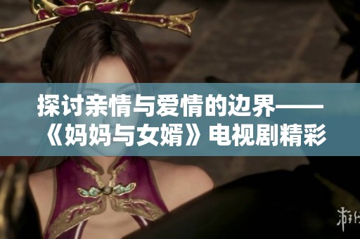 探討親情與愛(ài)情的邊界——《媽媽與女婿》電視劇精彩回顧與分析