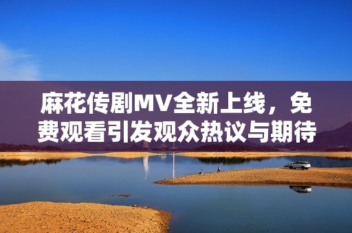 麻花傳劇MV全新上線，免費觀看引發(fā)觀眾熱議與期待