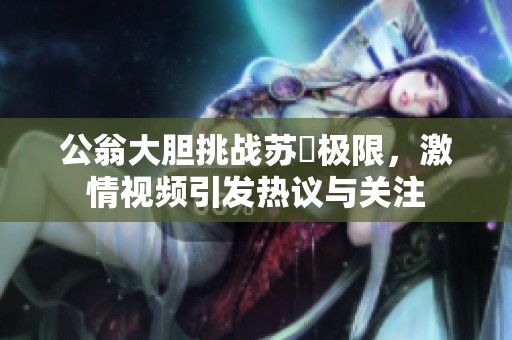 公翁大膽挑戰(zhàn)蘇玥極限，激情視頻引發(fā)熱議與關注