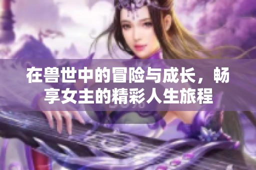 在獸世中的冒險(xiǎn)與成長(zhǎng)，暢享女主的精彩人生旅程