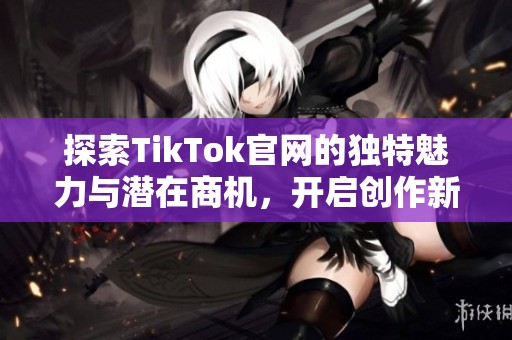 探索TikTok官網(wǎng)的獨特魅力與潛在商機，開啟創(chuàng)作新篇章