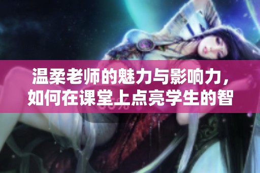 溫柔老師的魅力與影響力，如何在課堂上點(diǎn)亮學(xué)生的智慧火花