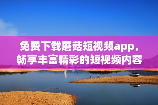 免費下載蘑菇短視頻app，暢享豐富精彩的短視頻內容體驗
