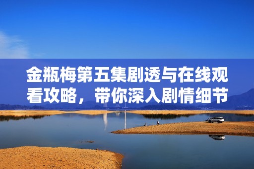 金瓶梅第五集劇透與在線觀看攻略，帶你深入劇情細(xì)節(jié)解析