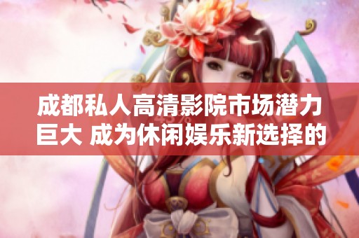 成都私人高清影院市場潛力巨大 成為休閑娛樂新選擇的前景分析