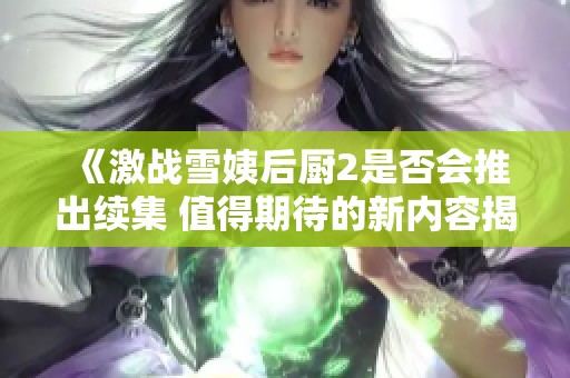 《激戰(zhàn)雪姨后廚2是否會推出續(xù)集 值得期待的新內(nèi)容揭秘》