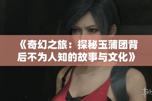 《奇幻之旅：探秘玉蒲團背后不為人知的故事與文化》