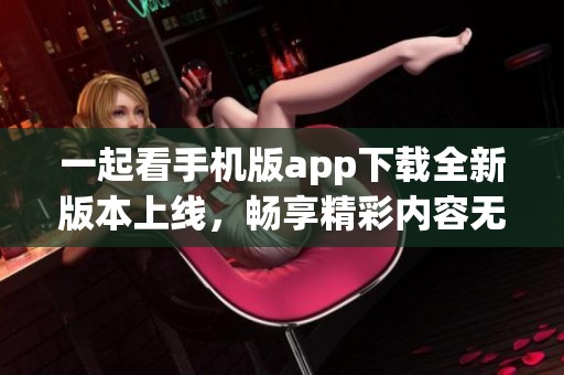 一起看手機版app下載全新版本上線，暢享精彩內(nèi)容無限可能