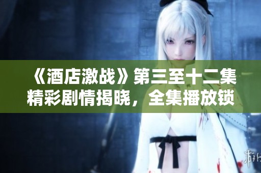 《酒店激戰(zhàn)》第三至十二集精彩劇情揭曉，全集播放鎖定精彩瞬間！