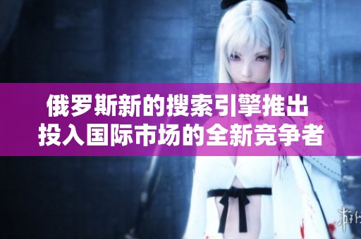 俄羅斯新的搜索引擎推出 投入國際市場的全新競爭者